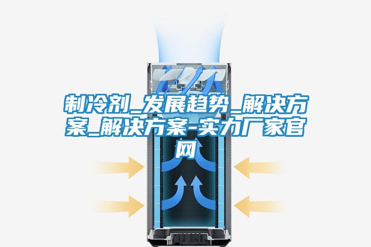 制冷剂_发展趋势_解决方案_解决方案-实力厂家官网