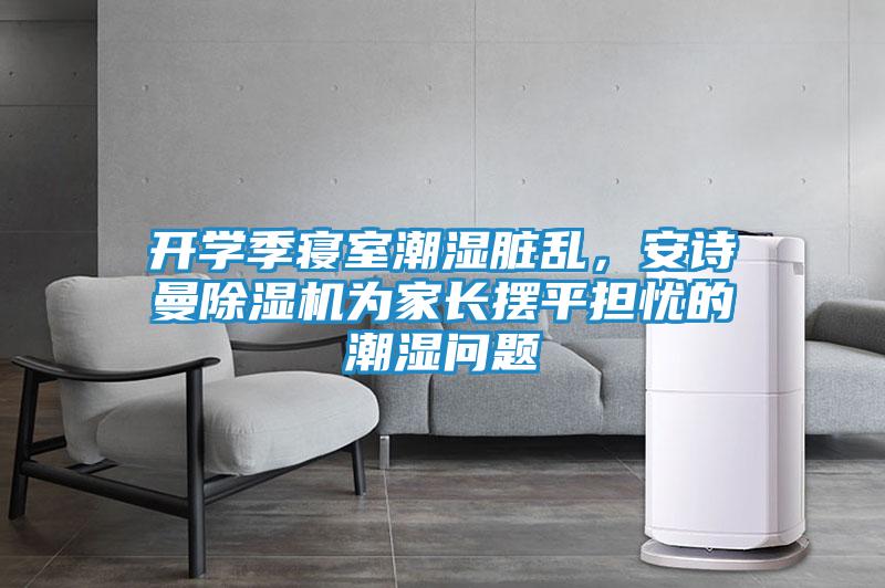 开学季寝室潮湿脏乱，安诗曼除湿机为家长摆平担忧的潮湿问题