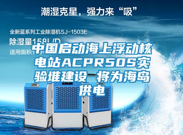 中国启动海上浮动核电站ACPR50S实验堆建设 将为海岛供电