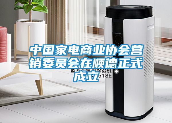 中国家电商业协会营销委员会在顺德正式成立