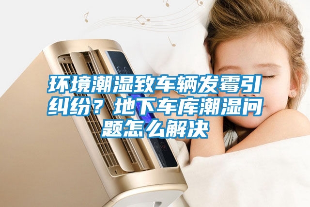 环境潮湿致车辆发霉引纠纷？地下车库潮湿问题怎么解决
