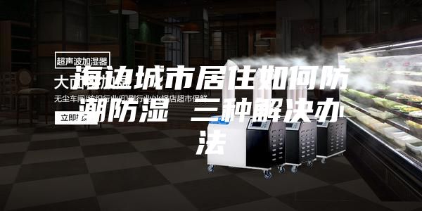 海边城市居住如何防潮防湿 三种解决办法