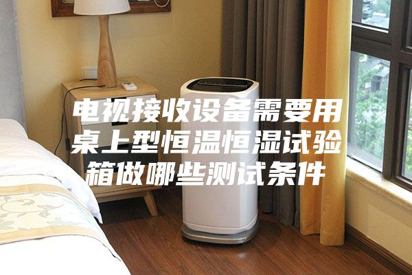 电视接收设备需要用桌上型恒温恒湿试验箱做哪些测试条件