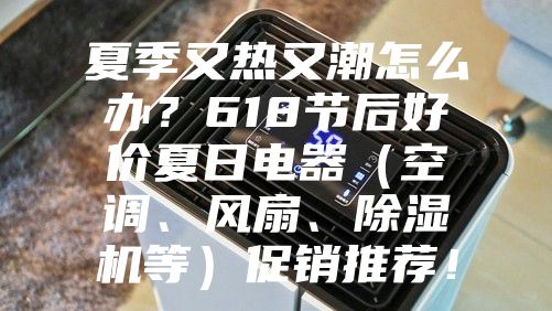 夏季又热又潮怎么办？618节后好价夏日电器（空调、风扇、除湿机等）促销推荐！