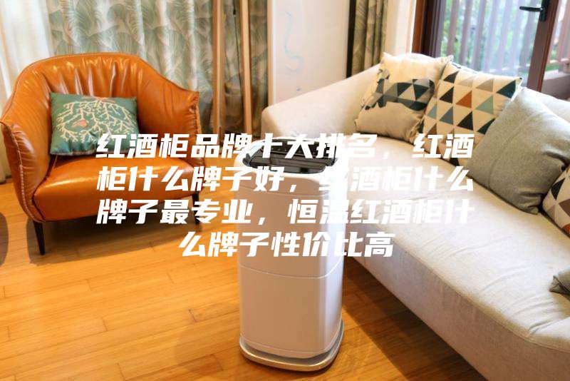 红酒柜品牌十大排名，红酒柜什么牌子好，红酒柜什么牌子最专业，恒温红酒柜什么牌子性价比高