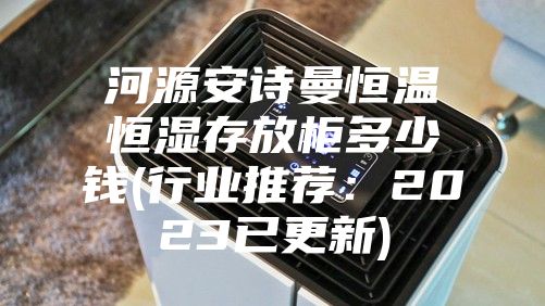 河源安诗曼恒温恒湿存放柜多少钱(行业推荐：2023已更新)