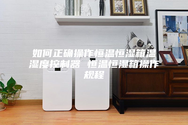 如何正确操作恒温恒湿箱温湿度控制器 恒温恒湿箱操作规程