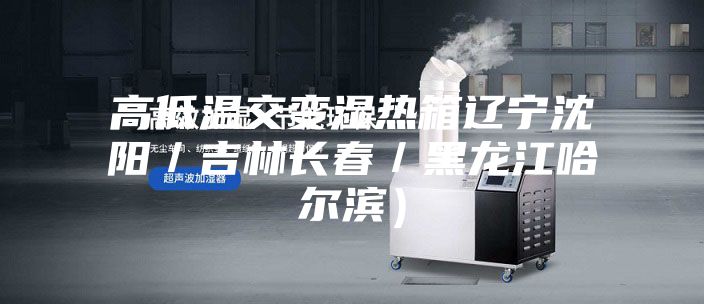 高低温交变湿热箱辽宁沈阳／吉林长春／黑龙江哈尔滨）