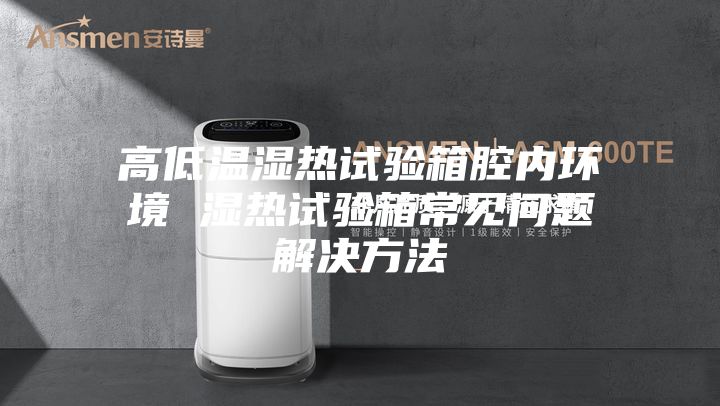 高低温湿热试验箱腔内环境 湿热试验箱常见问题解决方法