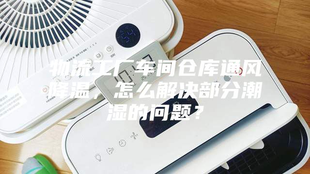 物流工厂车间仓库通风降温，怎么解决部分潮湿的问题？