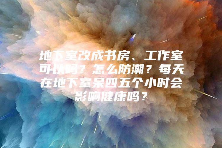 地下室改成书房、工作室可以吗？怎么防潮？每天在地下室呆四五个小时会影响健康吗？