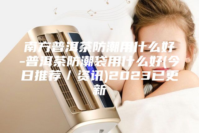 南方普洱茶防潮用什么好-普洱茶防潮袋用什么好(今日推荐／资讯)2023已更新