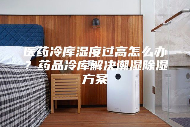 医药冷库湿度过高怎么办?药品冷库解决潮湿除湿方案