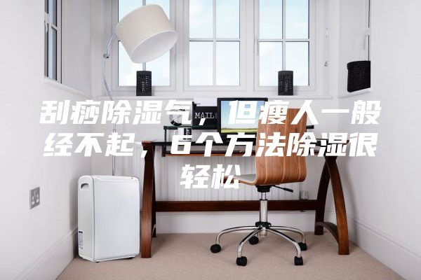刮痧除湿气，但瘦人一般经不起，6个方法除湿很轻松