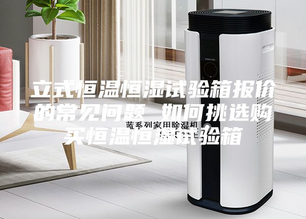 立式恒温恒湿试验箱报价的常见问题 如何挑选购买恒温恒湿试验箱