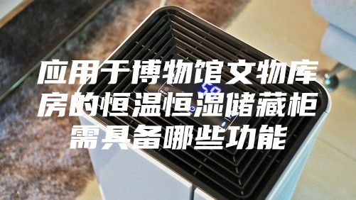 应用于博物馆文物库房的恒温恒湿储藏柜需具备哪些功能