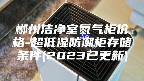 郴州洁净室氮气柜价格-超低湿防潮柜存储条件(2023已更新)