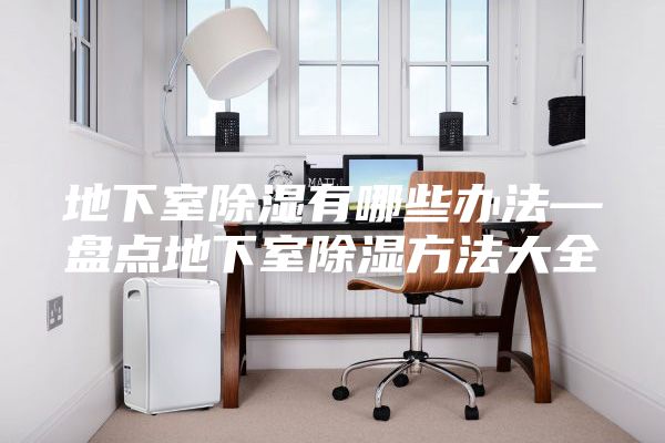 地下室除湿有哪些办法—盘点地下室除湿方法大全
