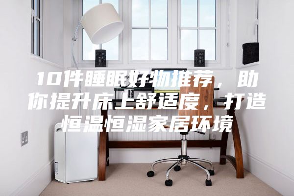 10件睡眠好物推荐，助你提升床上舒适度，打造恒温恒湿家居环境
