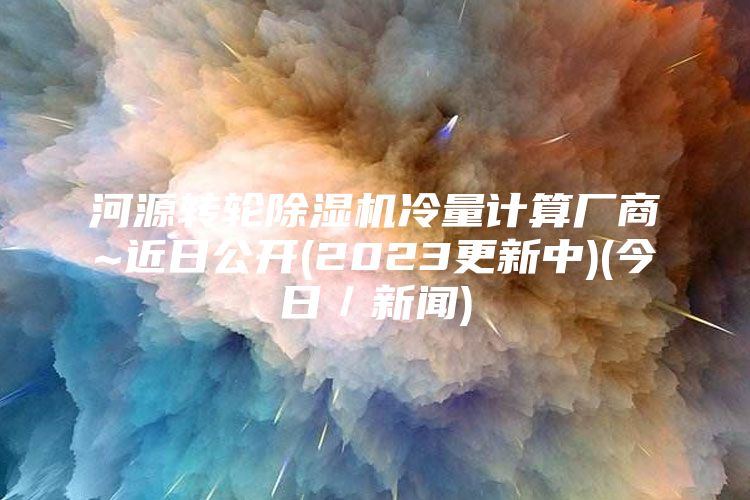 河源转轮除湿机冷量计算厂商~近日公开(2023更新中)(今日／新闻)