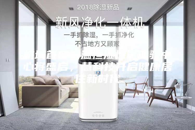 杭城首座恒温恒湿恒氧体验中心将盛启，慧科技开启健康居住新时代