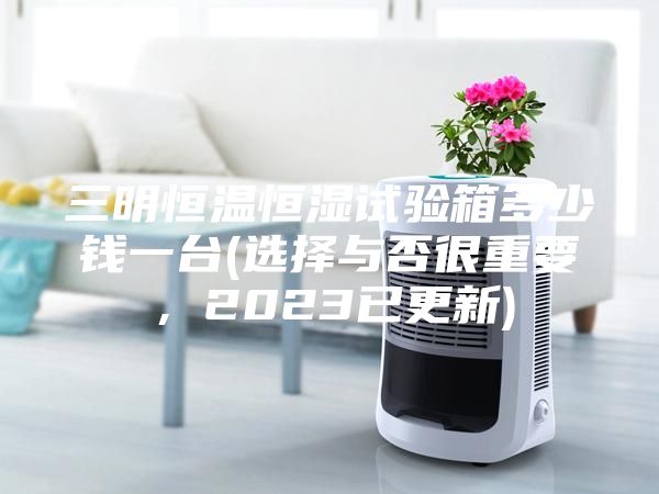 三明恒温恒湿试验箱多少钱一台(选择与否很重要，2023已更新)