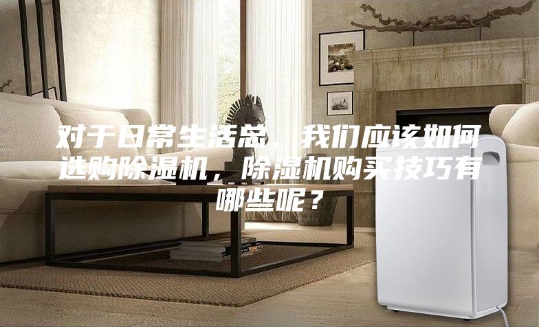 对于日常生活总，我们应该如何选购除湿机，除湿机购买技巧有哪些呢？