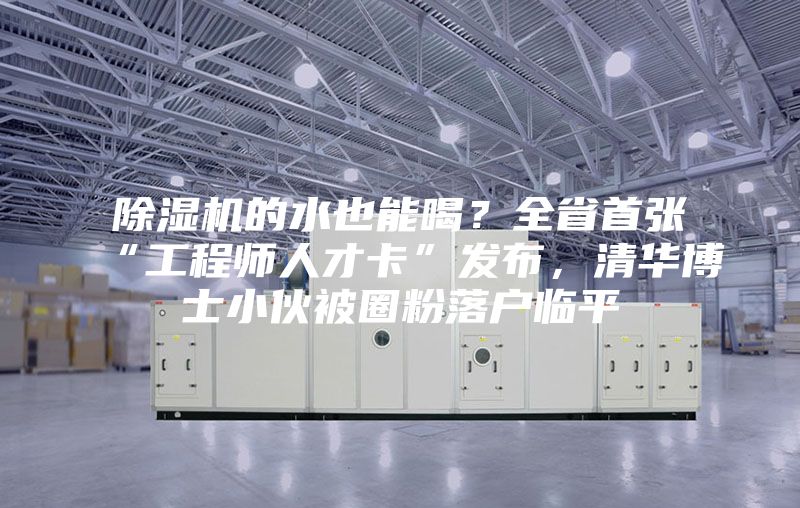 除湿机的水也能喝？全省首张“工程师人才卡”发布，清华博士小伙被圈粉落户临平