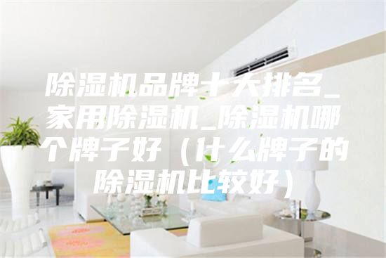 除湿机品牌十大排名_家用除湿机_除湿机哪个牌子好（什么牌子的除湿机比较好）