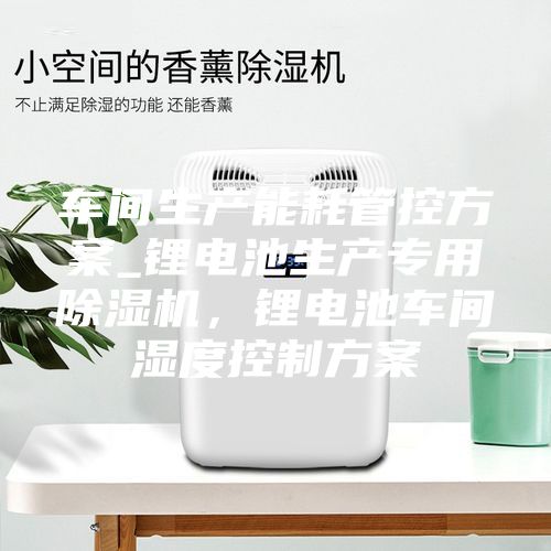 车间生产能耗管控方案_锂电池生产专用除湿机，锂电池车间湿度控制方案