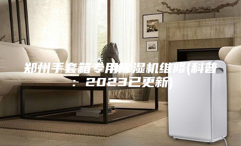 郑州手套箱专用除湿机维修(科普：2023已更新)