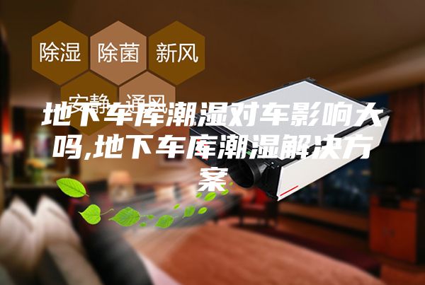 地下车库潮湿对车影响大吗,地下车库潮湿解决方案