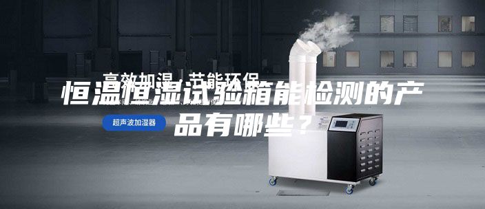 恒温恒湿试验箱能检测的产品有哪些？