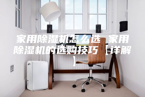 家用除湿机怎么选 家用除湿机的选购技巧【详解】
