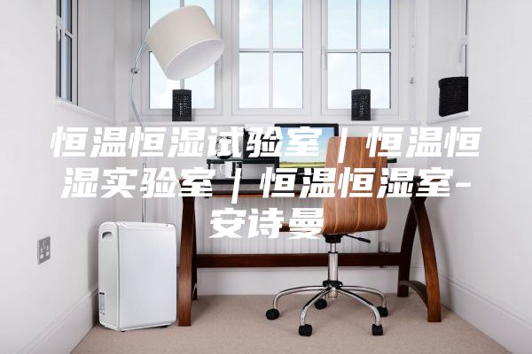 恒温恒湿试验室｜恒温恒湿实验室｜恒温恒湿室-安诗曼