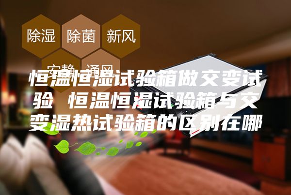 恒温恒湿试验箱做交变试验 恒温恒湿试验箱与交变湿热试验箱的区别在哪