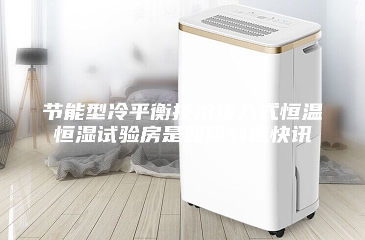 节能型冷平衡技术步入式恒温恒湿试验房是如何制造快讯