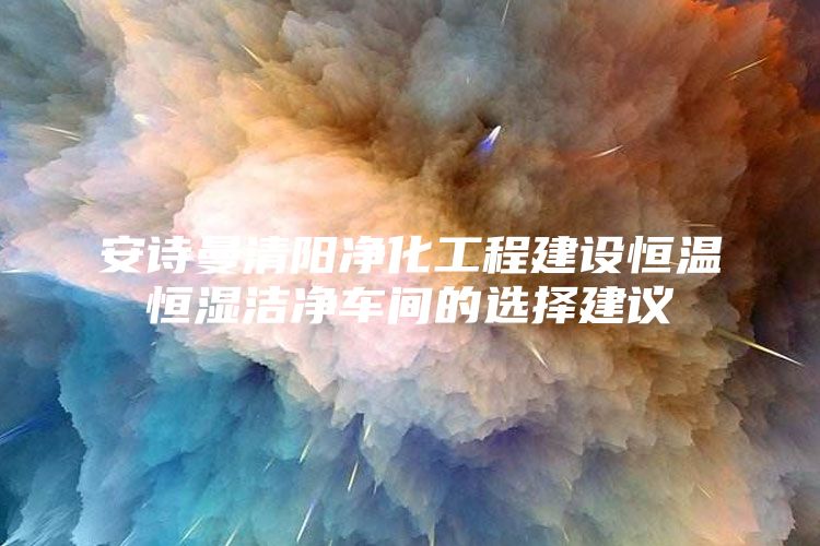 安诗曼清阳净化工程建设恒温恒湿洁净车间的选择建议