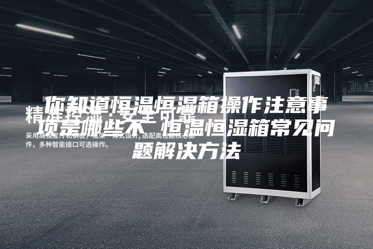 你知道恒温恒湿箱操作注意事项是哪些不 恒温恒湿箱常见问题解决方法
