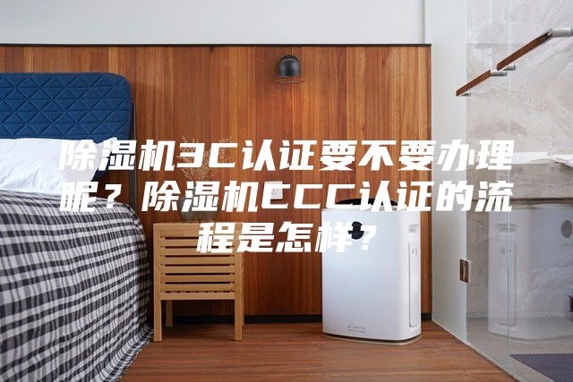 除湿机3C认证要不要办理呢？除湿机CCC认证的流程是怎样？