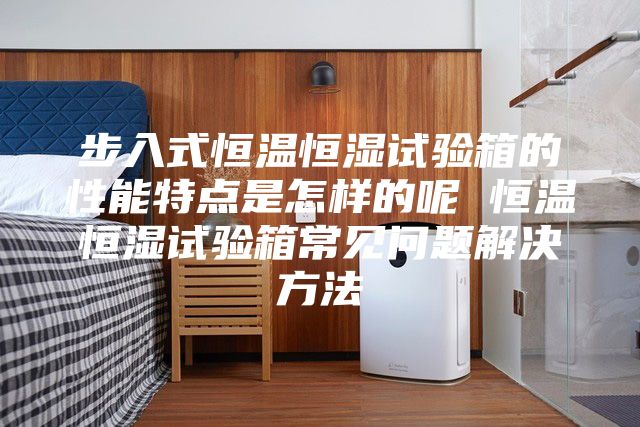 步入式恒温恒湿试验箱的性能特点是怎样的呢 恒温恒湿试验箱常见问题解决方法