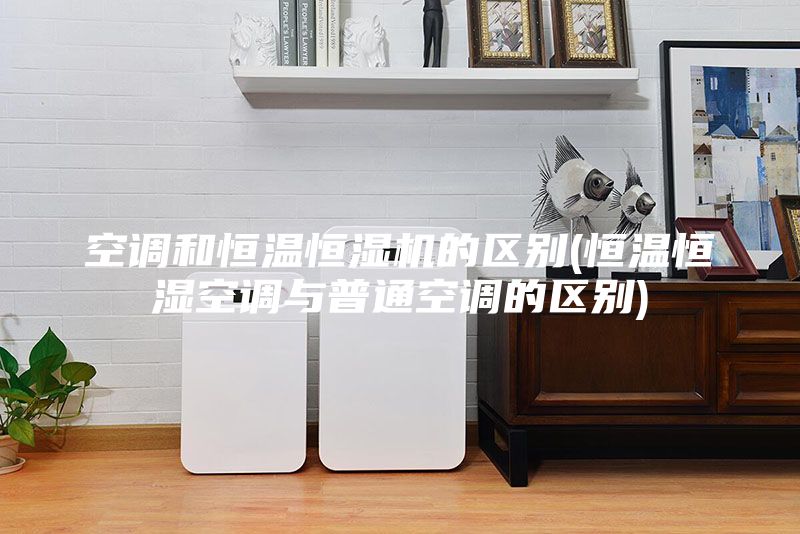 空调和恒温恒湿机的区别(恒温恒湿空调与普通空调的区别)