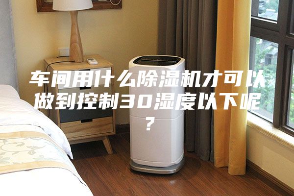 车间用什么除湿机才可以做到控制30湿度以下呢？