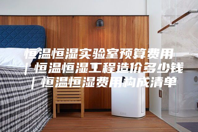 恒温恒湿实验室预算费用｜恒温恒湿工程造价多少钱｜恒温恒湿费用构成清单