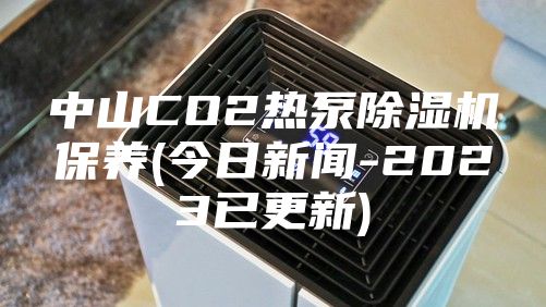 中山CO2热泵除湿机保养(今日新闻-2023已更新)