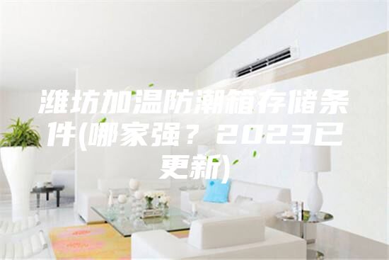 潍坊加温防潮箱存储条件(哪家强？2023已更新)