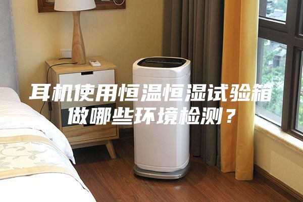 耳机使用恒温恒湿试验箱做哪些环境检测？