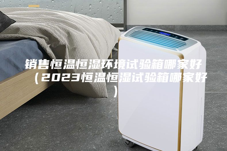 销售恒温恒湿环境试验箱哪家好（2023恒温恒湿试验箱哪家好）