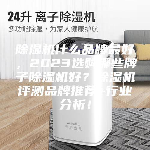 除湿机什么品牌最好，2023选购哪些牌子除湿机好？除湿机评测品牌推荐+行业分析！