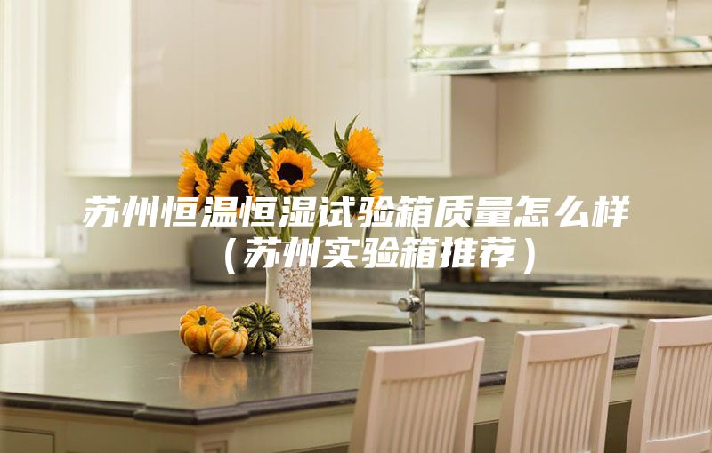 苏州恒温恒湿试验箱质量怎么样（苏州实验箱推荐）